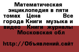 Математическая энциклопедия в пяти томах › Цена ­ 1 000 - Все города Книги, музыка и видео » Книги, журналы   . Московская обл.